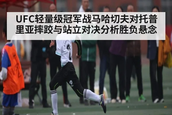 UFC轻量级冠军战马哈切夫对托普里亚摔跤与站立对决分析胜负悬念（kaiyun.com）